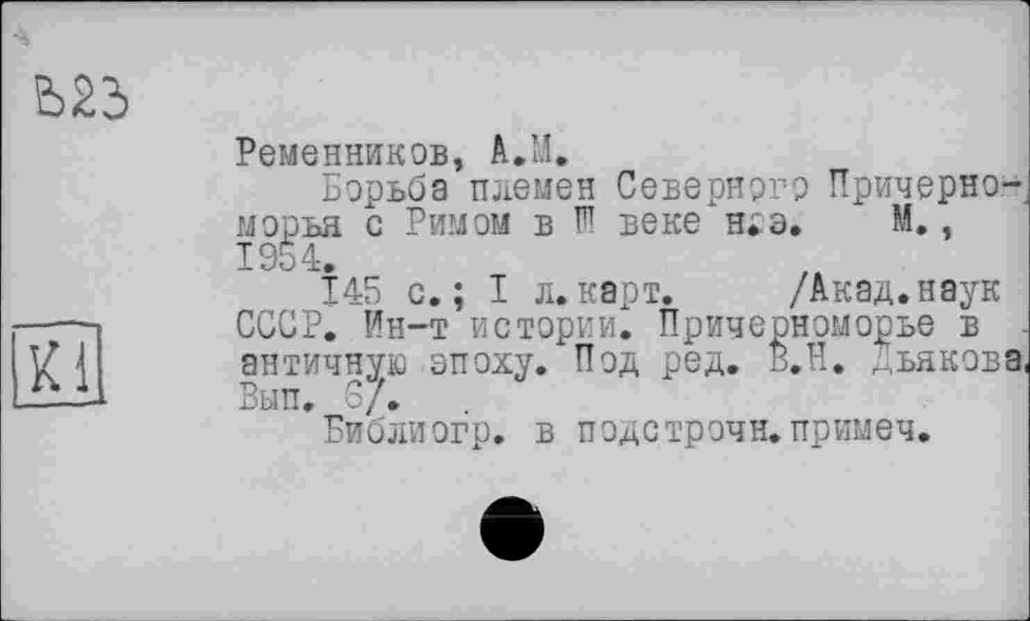 ﻿Ременников, A.M.
Борьба племен Северного Причерноморья с Римом в W веке ніз. М,, 1954.
145 с.; I л.карт. /Акад.наук СССР. Ин-т истории. Причерноморье в античную эпоху. Под ред. В.Н. г;ьякова Вып. о/.
Библиог'р. в подстрочи.примеч.